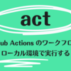 act: GitHub Actions のワークフローをローカル環境で実行する