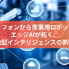 スマートフォンから産業用ロボットまで！エッジAIが拓く、分散型インテリジェンスの新時代