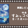 【ネタバレ有】「映画 すみっコぐらし 青い月夜のまほうのコ」で気付くウォッチパーティに合わないジャンルという概念【共感性羞恥度数：☆☆☆】