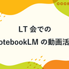 LT会でのNotebookLMの動画活用