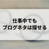 【会社員ブロガーにおすすめ】仕事中にできるブログネタの探し方