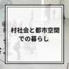 【旅暮らし】生産と共有の"村社会"と消費と所有の"都市空間"