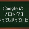 【Googleのブロック】やってしまった。無知って罪ね。