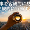 人生や仕事に大切な考え方『物事を客観的に見て、主観的に行動する』