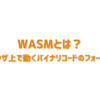 WASMとは？ブラウザ上で動くバイナリコードのフォーマット