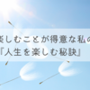 楽しむことが得意な私の『人生を楽しむ秘訣』