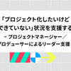 「プロジェクト化したいけど、できていない」状況を支援する − プロジェクトマネージャー／プロデューサーによるリーダー支援