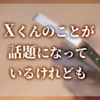 Xくんのことが話題になっているけれども