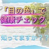 「目の色」で健康チェックが出来る？って知ってますか