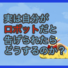 【質問に答える】実は自分がロボットだと告げられたらどうするのか？と、お知らせ