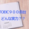 TOEIC900点台ってどんな実力？？　英語が全く話せないなんてことはないと思います