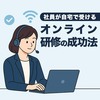 【研修担当者向け】社員が自宅で受けるオンライン研修の成功法