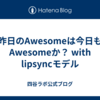昨日のAwesomeは今日もAwesomeか？ with lipsyncモデル