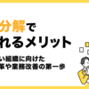 業務分解で得られるメリット　～変化に強い組織に向けた働き方改革や業務改善の第一歩～
