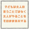 【子どもは大人の言うことではなく 大人がやることをそのまま真似する】