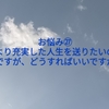 お悩み㉗より充実した人生を送りたいのですが、どうすればいいですか