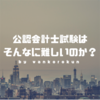 【合格の秘訣はメンタルにあり】公認会計士試験は本当に「難しい」のか？難易度はどのレベル？