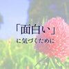 きっと沢山の「面白い」を見逃している