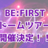BE:FIRST ドームツアー開催決定！！
