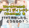 WordPressの「テーマ」ディレクトリ（themes）をFTPで削除したら、どうなるの？