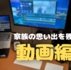 【動画編集デビュー？】家族の思い出を残すなら動画編集がオススメなワケ