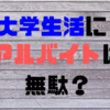 貴重な大学生活の時間をアルバイトに費やすのは無駄？