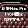 Intelチップ搭載の新型Mac Proはやはり存在するのか？〜現行の改訂？　それとも全くの新型？〜