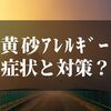 黄砂アレルギーの症状は？！【時期と対策を知っておかないと損】