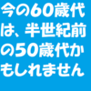 今の６０歳代は半世紀前の５０歳代かもしれません