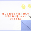 推しと舞台と手紙に関して今思う事を書いてみた （小ネタ集