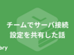 チームでサーバ接続設定を共有した話