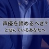 声優を諦めるべき？と悩んでいるあなたへ