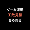 ゲーム運用 工数見積 あるある