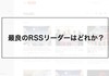 【ストレスフリーに情報収集】ベストなRSSリーダーはどれか？比較してみた