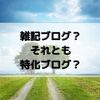 雑記ブログと特化ブログどちらを選ぶ？｜メリット・デメリットを含めて紹介します