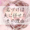 【子どもの名前】第一子も第二子も、『名づけ』は夫に全て委ねた理由