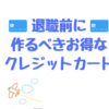 退職前に作るべきお得なクレジットカードをご紹介！！