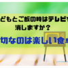 子どもとご飯の時はテレビを消しますか？大切なのは楽しい食卓