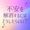 今起きている不安を解消するにはどうしたらいい？（人間の心理）