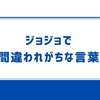 ジョジョで間違われがちな言葉まとめ！　うっかり間違えて覚えてる人も多いかも？