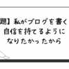 【お題：私がブログを書く理由】自信を持てるようになりたかったから