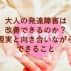 【発達障害】大人の発達障害は改善できるのか？現実と向き合いながらできること