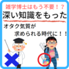 雑学王はもう不要！？時代は深い知識を持ったオタク気質を求めている！！