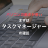 Windows１０のパフォーマンスを確認。タスクマネージャーの見かたを知ろう。