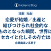 恋愛が結婚／出産と結びつけられ社会的なものとなった瞬間、世界はセカイと化しその存亡は私たちひとりひとりの手に委ねられた