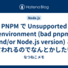 PNPM で Unsupported environment (bad pnpm and/or Node.js version) と言われるのでなんとかしたい