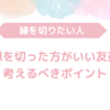 縁を切った方がいい友達～縁を切るベストなタイミングとは