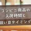 【最新版】コンビニ商品の入荷時間と狙い目タイミングを全網羅！