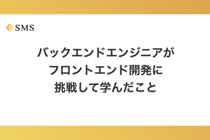 バックエンドエンジニアがフロントエンド開発に挑戦して学んだこと
