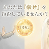 あなたは『幸せ』を拒否していませんか？